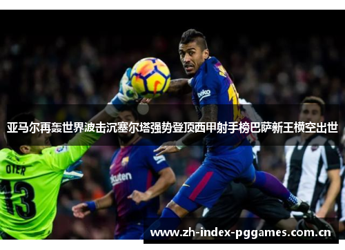 亚马尔再轰世界波击沉塞尔塔强势登顶西甲射手榜巴萨新王横空出世 亚马尔再轰世界波击沉塞尔塔强势登顶西甲射手榜巴萨新王横空出世